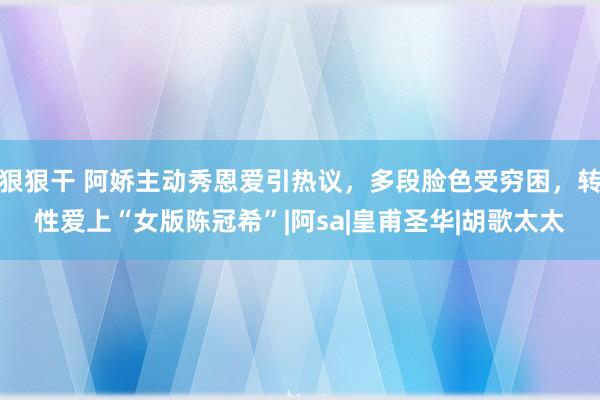 狠狠干 阿娇主动秀恩爱引热议，多段脸色受穷困，转性爱上“女版陈冠希”|阿sa|皇甫圣华|胡歌太太