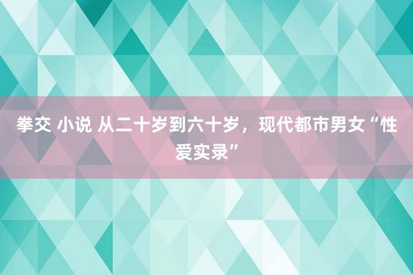 拳交 小说 从二十岁到六十岁，现代都市男女“性爱实录”