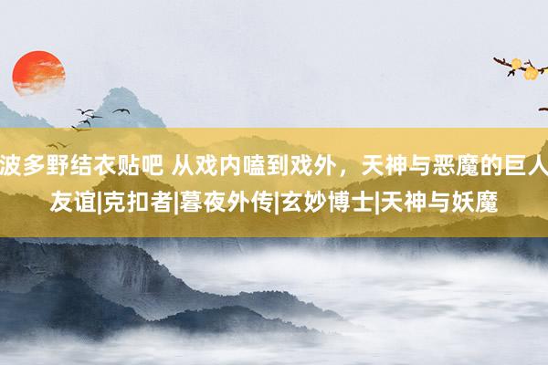 波多野结衣贴吧 从戏内嗑到戏外，天神与恶魔的巨人友谊|克扣者|暮夜外传|玄妙博士|天神与妖魔