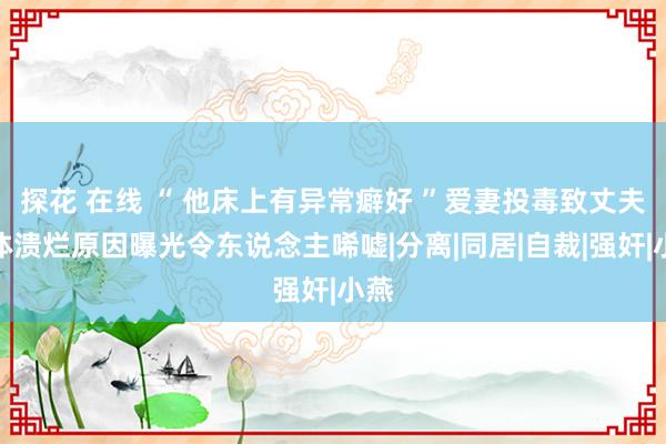 探花 在线 “ 他床上有异常癖好 ”爱妻投毒致丈夫下体溃烂原因曝光令东说念主唏嘘|分离|同居|自裁|强奸|小燕