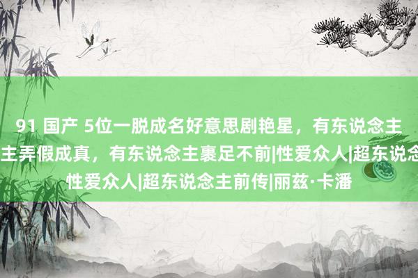 91 国产 5位一脱成名好意思剧艳星，有东说念主逼不得已有东说念主弄假成真，有东说念主裹足不前|性爱众人|超东说念主前传|丽兹·卡潘