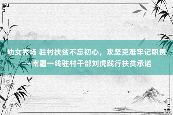 幼女秀场 驻村扶贫不忘初心，攻坚克难牢记职责——南疆一线驻村干部刘虎践行扶贫承诺