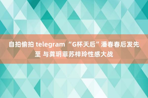 自拍偷拍 telegram “G杯天后”潘春春后发先至 与龚玥菲苏梓玲性感大战