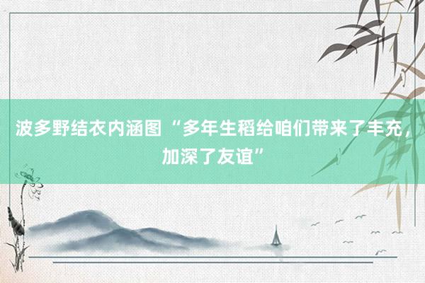 波多野结衣内涵图 “多年生稻给咱们带来了丰充，加深了友谊”