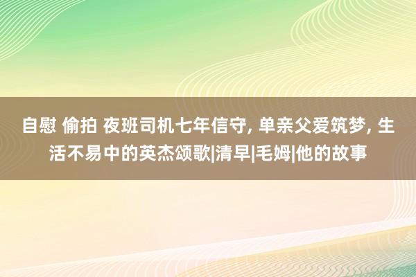 自慰 偷拍 夜班司机七年信守， 单亲父爱筑梦， 生活不易中的英杰颂歌|清早|毛姆|他的故事