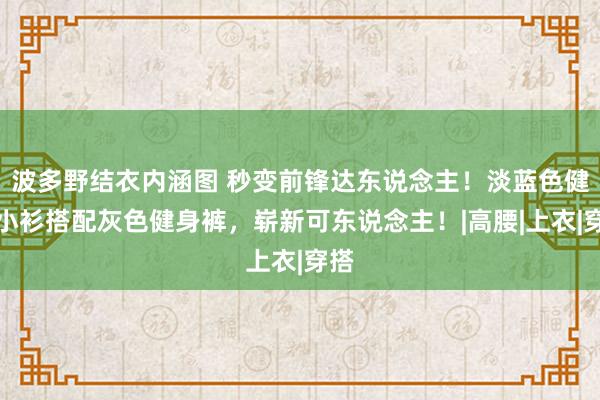 波多野结衣内涵图 秒变前锋达东说念主！淡蓝色健身小衫搭配灰色健身裤，崭新可东说念主！|高腰|上衣|穿搭