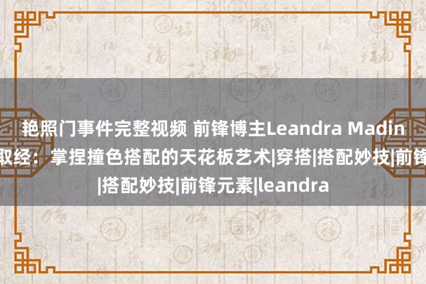 艳照门事件完整视频 前锋博主Leandra Madine Cohen衣橱取经：掌捏撞色搭配的天花板艺术|穿搭|搭配妙技|前锋元素|leandra