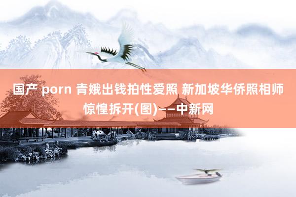 国产 porn 青娥出钱拍性爱照 新加坡华侨照相师惊惶拆开(图)——中新网