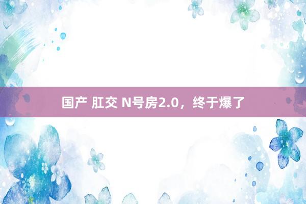 国产 肛交 N号房2.0，终于爆了