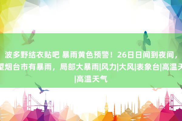 波多野结衣贴吧 暴雨黄色预警！26日日间到夜间，展望烟台市有暴雨，局部大暴雨|风力|大风|表象台|高温天气