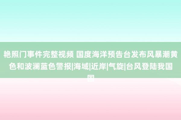 艳照门事件完整视频 国度海洋预告台发布风暴潮黄色和波澜蓝色警报|海域|近岸|气旋|台风登陆我国