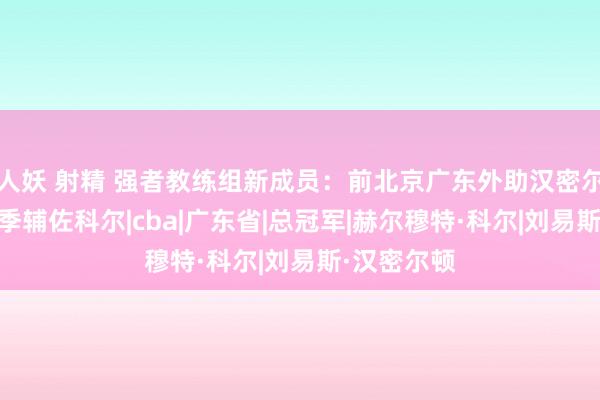 人妖 射精 强者教练组新成员：前北京广东外助汉密尔顿加盟 新季辅佐科尔|cba|广东省|总冠军|赫尔穆特·科尔|刘易斯·汉密尔顿