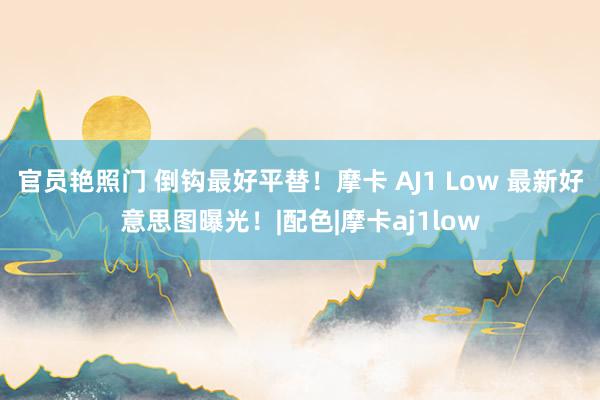 官员艳照门 倒钩最好平替！摩卡 AJ1 Low 最新好意思图曝光！|配色|摩卡aj1low