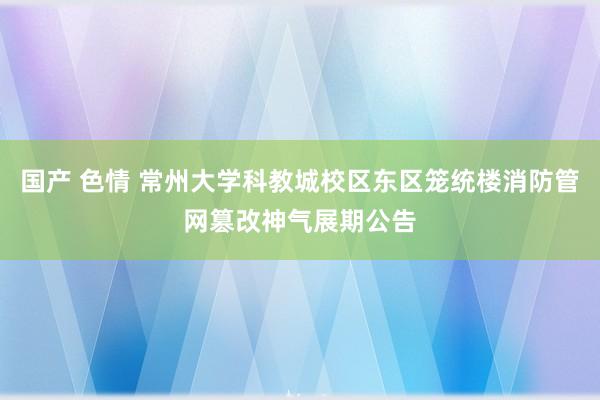 国产 色情 常州大学科教城校区东区笼统楼消防管网篡改神气展期公告