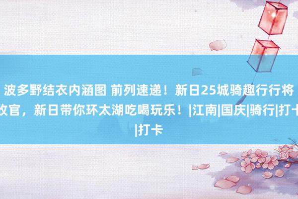 波多野结衣内涵图 前列速递！新日25城骑趣行行将收官，新日带你环太湖吃喝玩乐！|江南|国庆|骑行|打卡