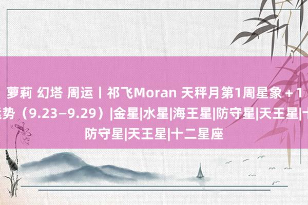 萝莉 幻塔 周运丨祁飞Moran 天秤月第1周星象＋12星座运势（9.23—9.29）|金星|水星|海王星|防守星|天王星|十二星座