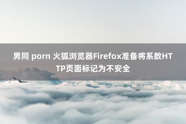 男同 porn 火狐浏览器Firefox准备将系数HTTP页面标记为不安全