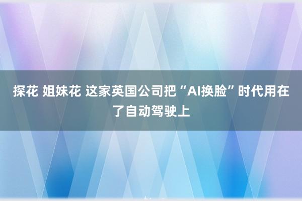 探花 姐妹花 这家英国公司把“AI换脸”时代用在了自动驾驶上