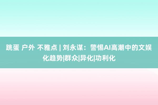 跳蛋 户外 不雅点 | 刘永谋：警惕AI高潮中的文娱化趋势|群众|异化|功利化