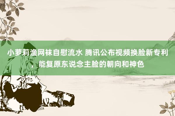 小萝莉渔网袜自慰流水 腾讯公布视频换脸新专利，能复原东说念主脸的朝向和神色