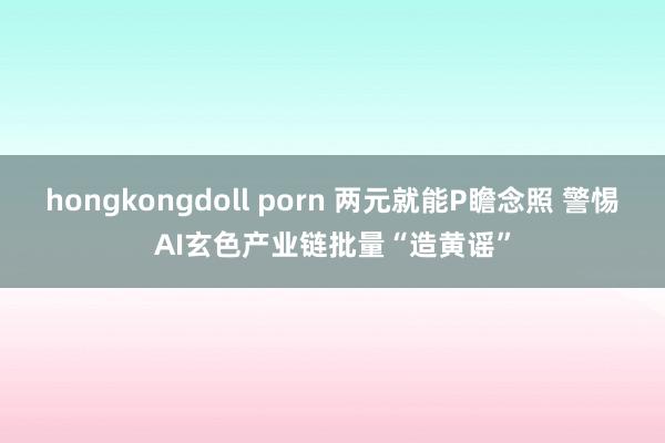 hongkongdoll porn 两元就能P瞻念照 警惕AI玄色产业链批量“造黄谣”