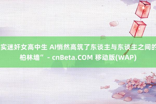 真实迷奸女高中生 AI悄然高筑了东谈主与东谈主之间的“柏林墙” - cnBeta.COM 移动版(WAP)