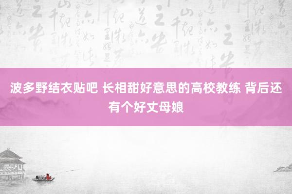 波多野结衣贴吧 长相甜好意思的高校教练 背后还有个好丈母娘