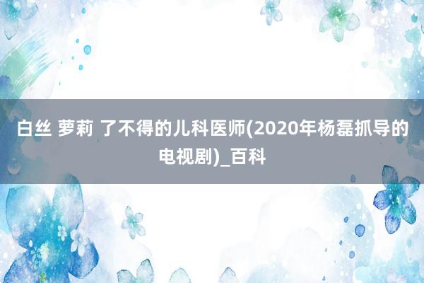 白丝 萝莉 了不得的儿科医师(2020年杨磊抓导的电视剧)_百科