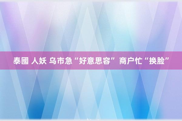 泰國 人妖 乌市急“好意思容” 商户忙“换脸”