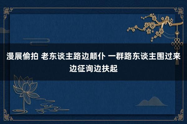 漫展偷拍 老东谈主路边颠仆 一群路东谈主围过来边征询边扶起