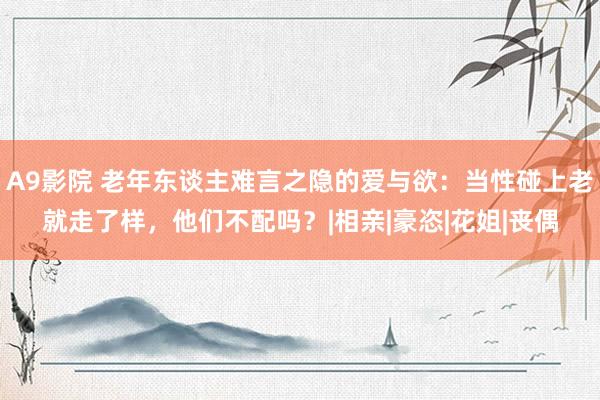 A9影院 老年东谈主难言之隐的爱与欲：当性碰上老就走了样，他们不配吗？|相亲|豪恣|花姐|丧偶