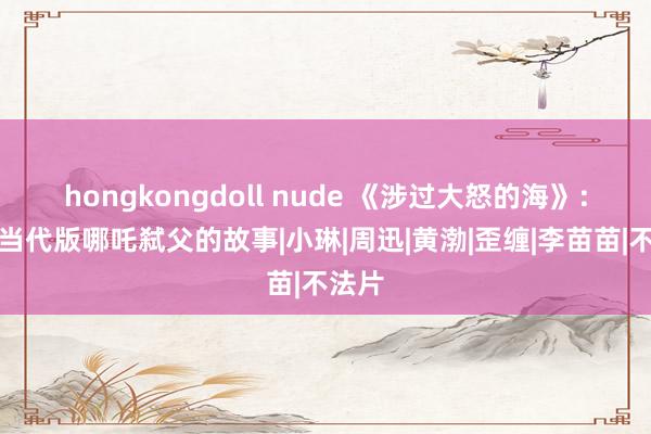 hongkongdoll nude 《涉过大怒的海》：一个当代版哪吒弑父的故事|小琳|周迅|黄渤|歪缠|李苗苗|不法片