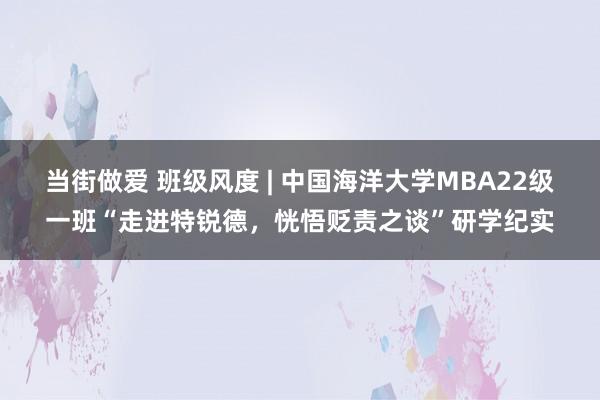 当街做爱 班级风度 | 中国海洋大学MBA22级一班“走进特锐德，恍悟贬责之谈”研学纪实