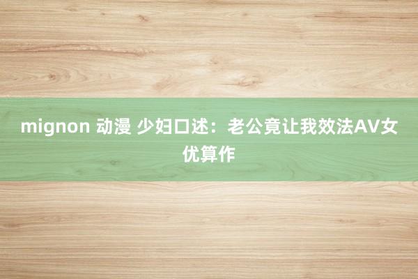 mignon 动漫 少妇口述：老公竟让我效法AV女优算作