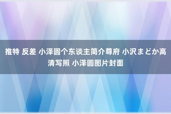 推特 反差 小泽圆个东谈主简介尊府 小沢まどか高清写照 小泽圆图片封面