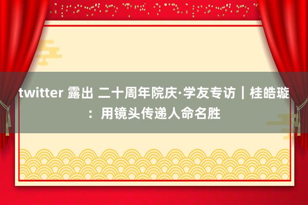 twitter 露出 二十周年院庆·学友专访｜桂皓璇：用镜头传递人命名胜