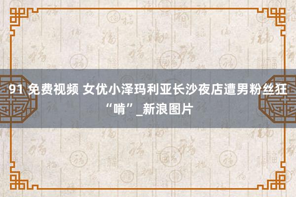 91 免费视频 女优小泽玛利亚长沙夜店遭男粉丝狂“啃”_新浪图片