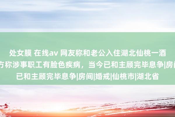 处女膜 在线av 网友称和老公入住湖北仙桃一酒店遭职工偷拍，酒店方称涉事职工有脸色疾病，当今已和主顾完毕息争|房间|婚戒|仙桃市|湖北省