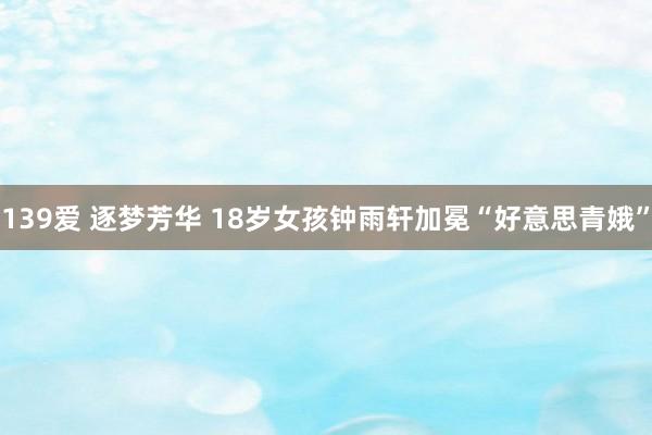 139爱 逐梦芳华 18岁女孩钟雨轩加冕“好意思青娥”