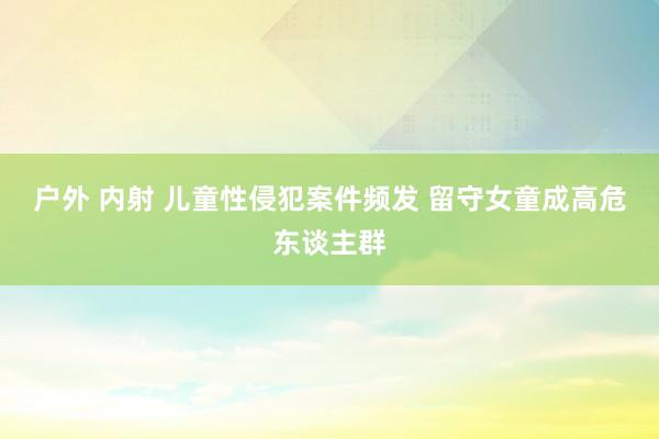 户外 内射 儿童性侵犯案件频发 留守女童成高危东谈主群