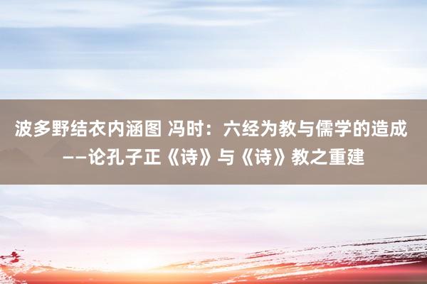 波多野结衣内涵图 冯时：六经为教与儒学的造成 ——论孔子正《诗》与《诗》教之重建