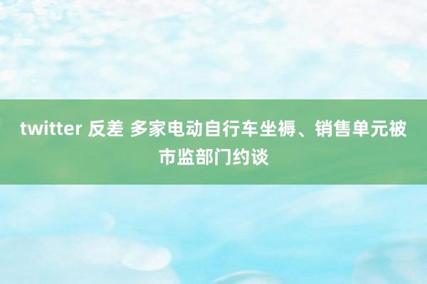 twitter 反差 多家电动自行车坐褥、销售单元被市监部门约谈