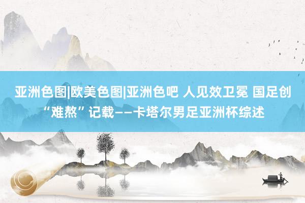 亚洲色图|欧美色图|亚洲色吧 人见效卫冕 国足创“难熬”记载——卡塔尔男足亚洲杯综述