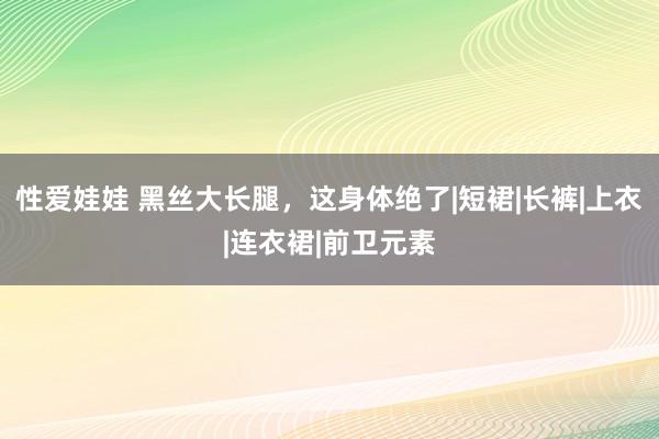 性爱娃娃 黑丝大长腿，这身体绝了|短裙|长裤|上衣|连衣裙|前卫元素