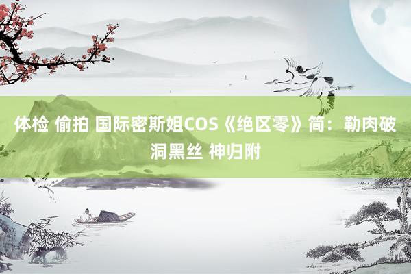 体检 偷拍 国际密斯姐COS《绝区零》简：勒肉破洞黑丝 神归附