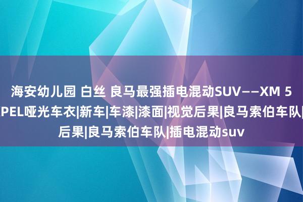 海安幼儿园 白丝 良马最强插电混动SUV——XM 50e到店施工XPEL哑光车衣|新车|车漆|漆面|视觉后果|良马索伯车队|插电混动suv