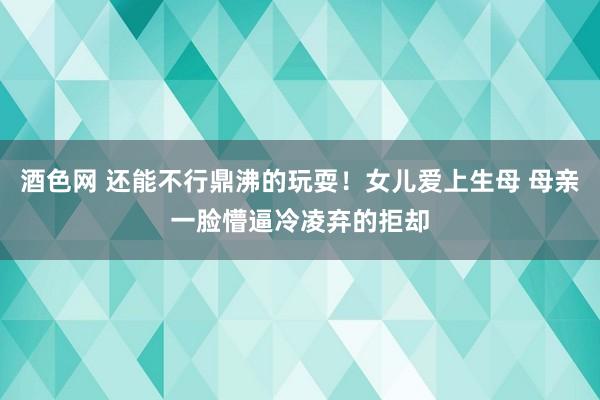 酒色网 还能不行鼎沸的玩耍！女儿爱上生母 母亲一脸懵逼冷凌弃的拒却