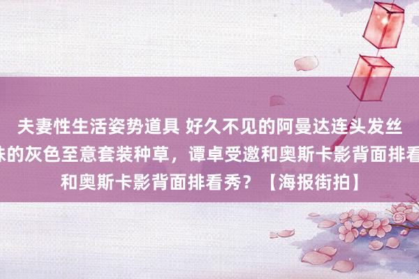 夫妻性生活姿势道具 好久不见的阿曼达连头发丝齐在发光！被朱珠的灰色至意套装种草，谭卓受邀和奥斯卡影背面排看秀？【海报街拍】