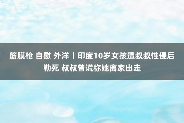 筋膜枪 自慰 外洋丨印度10岁女孩遭叔叔性侵后勒死 叔叔曾谎称她离家出走