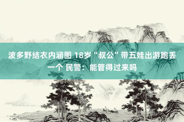 波多野结衣内涵图 18岁“叔公”带五娃出游跑丢一个 民警：能管得过来吗